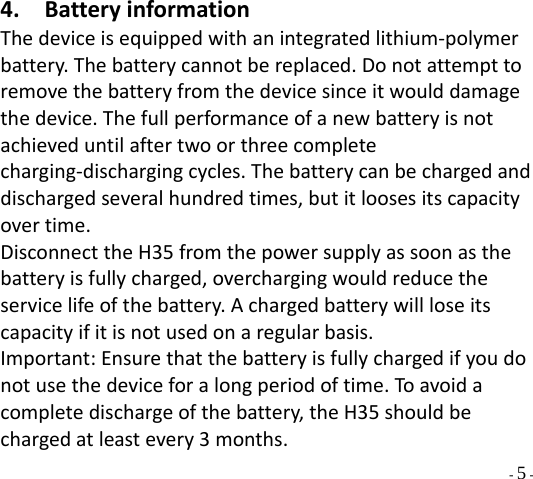  - 5 - 4. BatteryinformationThedeviceisequippedwithanintegratedlithium‐polymerbattery.Thebatterycannotbereplaced.Donotattempttoremovethebatteryfromthedevicesinceitwoulddamagethedevice.Thefullperformanceofanewbatteryisnotachieveduntilaftertwoorthreecompletecharging‐dischargingcycles.Thebatterycanbechargedanddischargedseveralhundredtimes,butitloosesitscapacityovertime.DisconnecttheH35fromthepowersupplyassoonasthebatteryisfullycharged,overchargingwouldreducetheservicelifeofthebattery.Achargedbatterywillloseitscapacityifitisnotusedonaregularbasis.Important:Ensurethatthebatteryisfullychargedifyoudonotusethedeviceforalongperiodoftime.To avoidacompletedischargeofthebattery,theH35shouldbechargedatleastevery3months.