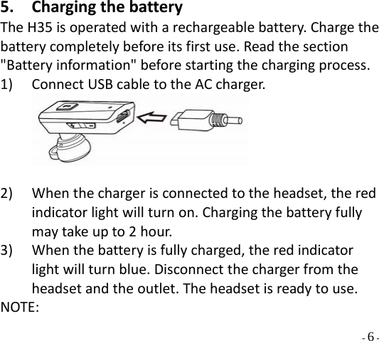  - 6 - 5. ChargingthebatteryTheH35isoperatedwitharechargeablebattery.Chargethebatterycompletelybeforeitsfirstuse.Readthesection&quot;Batteryinformation&quot;beforestartingthechargingprocess.1) ConnectUSBcabletotheACcharger.  2) Whenthechargerisconnectedtotheheadset,theredindicatorlightwillturnon.Chargingthebatteryfullymaytakeupto2hour. 3) Whenthebatteryisfullycharged,theredindicatorlightwillturnblue.Disconnectthechargerfromtheheadsetandtheoutlet.Theheadsetisreadytouse.NOTE: