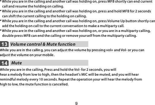 Volume control &amp; Mute function 1314While you are in the callin g, you can adjust the volume by pressing vol+ and Vol- or you can adjust the volume on your mobile .9 MuteWhile you are in the calling, Press and hold the Vol- for 2 seconds, you will hear a melody from low to high, then the headset&apos;s MIC will be muted, and you will hear remindful melody every 10 seconds. Repeat the operation your will hear the melody from high to low, the mute function is cancelled.* While you are in the calling and another call was holding on, press MFB shortly can end current   call and resume the holding on calling.* While you are in the calling and another call was holding on, press and hold MFB for 2 seconds    can shift the current calling to the holding on calling.* While you are in the calling and another call was holding on, press Volume Up button shortly can    add the holding on call to the current conversation to make a multiparty call.* While you are in the calling and another call was holding on, or you are in a multiparty calling,    double press MFB can end the calling or remove yourself from the multiparty calling.