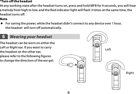 6LeftRight6Wearing your headsetThe headset can be worn on either the Left or Right ear. If you want to carrythe headset on the other ear, please refer to the following figures to change the direction of the ear gel: *Turn off the headsetAt any working state after the headset turns on, press and hold MFB for 4 seconds, you will hear a melody from high to low, and the Red indicator light will flash 3 times at the same time, the headset turns off.Note l  For saving the power, while the headset didn&apos;t connect to any device over 1 hour,         the headset  will turn off automatically.