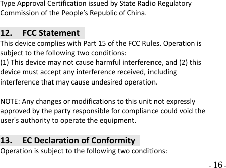  - 16 - TypeApprovalCertificationissuedbyStateRadioRegulatoryCommissionofthePeople’sRepublicofChina.12. FCCStatementThisdevicecomplieswithPart15oftheFCCRules.Operationissubjecttothefollowingtwoconditions:(1)Thisdevicemaynotcauseharmfulinterference,and(2)thisdevicemustacceptanyinterferencereceived,includinginterferencethatmaycauseundesiredoperation.NOTE:Anychangesormodificationstothisunitnotexpresslyapprovedbythepartyresponsibleforcompliancecouldvoidtheuser&apos;sauthoritytooperatetheequipment.13. ECDeclarationofConformityOperationissubjecttothefollowingtwoconditions:
