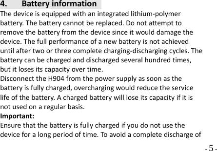  - 5 - 4. BatteryinformationThedeviceisequippedwithanintegratedlithium‐polymerbattery.Thebatterycannotbereplaced.Donotattempttoremovethebatteryfromthedevicesinceitwoulddamagethedevice.Thefullperformanceofanewbatteryisnotachieveduntilaftertwoorthreecompletecharging‐dischargingcycles.Thebatterycanbechargedanddischargedseveralhundredtimes,butitlosesitscapacityovertime.DisconnecttheH904fromthepowersupplyassoonasthebatteryisfullycharged,overchargingwouldreducetheservicelifeofthebattery.Achargedbatterywillloseitscapacityifitisnotusedonaregularbasis.Important:Ensurethatthebatteryisfullychargedifyoudonotusethedeviceforalongperiodoftime.Toavoidacompletedischargeof