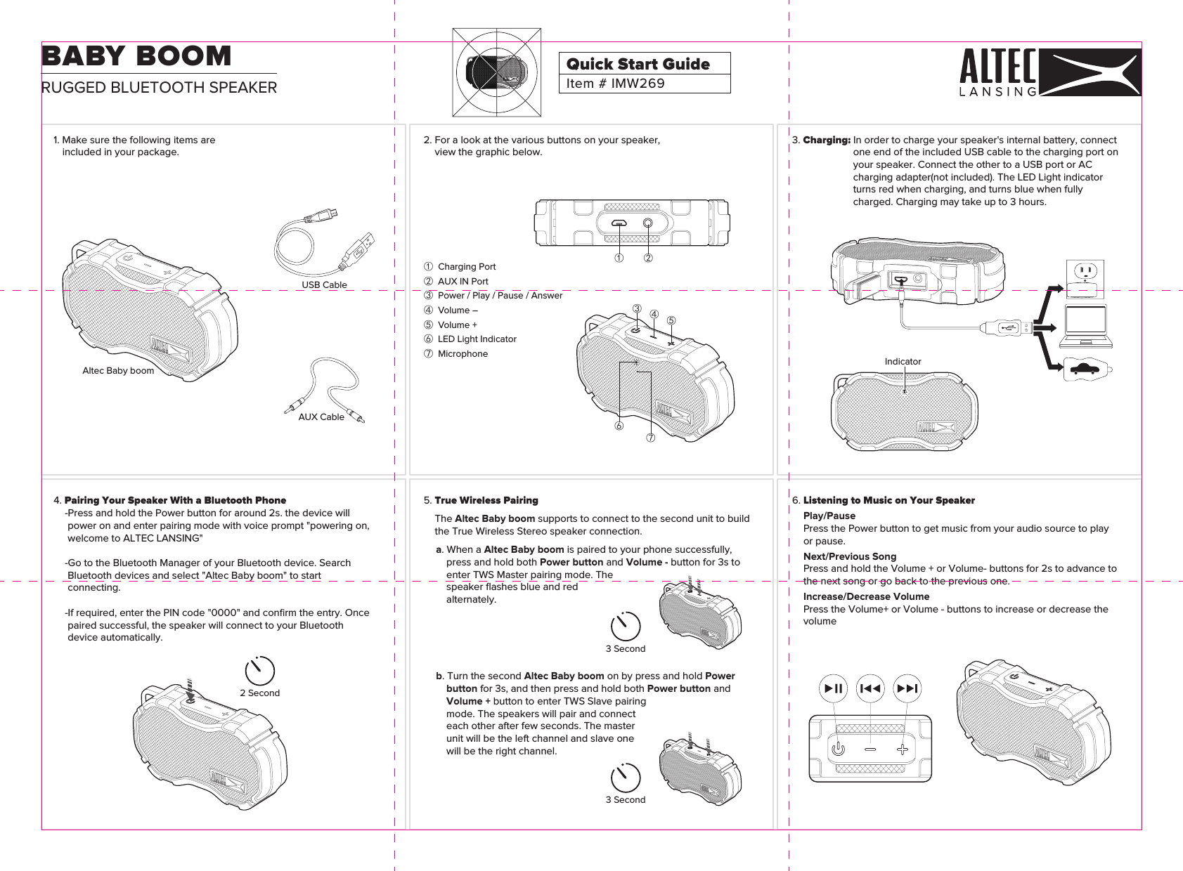 6. Listening to Music on Your SpeakerPlay/PausePress the Power button to get music from your audio source to play or pause.Next/Previous SongPress and hold the Volume + or Volume- buttons for 2s to advance to the next song or go back to the previous one.Increase/Decrease VolumePress the Volume+ or Volume - buttons to increase or decrease the volume3 Second3 Second2 Second5. True Wireless PairingThe Altec Baby boom supports to connect to the second unit to build the True Wireless Stereo speaker connection.a. When a Altec Baby boom is paired to your phone successfully, press and hold both Power button and Volume - button for 3s to enter TWS Master pairing mode. The speaker ﬂashes blue and red alternately. b. Turn the second Altec Baby boom on by press and hold Power button for 3s, and then press and hold both Power button and Volume + button to enter TWS Slave pairing mode. The speakers will pair and connect each other after few seconds. The master unit will be the left channel and slave one will be the right channel.4. Pairing Your Speaker With a Bluetooth Phone-Press and hold the Power button for around 2s. the device will power on and enter pairing mode with voice prompt &quot;powering on, welcome to ALTEC LANSING&quot;-Go to the Bluetooth Manager of your Bluetooth device. Search Bluetooth devices and select &quot;Altec Baby boom&quot; to start connecting.-If required, enter the PIN code &quot;0000&quot; and conﬁrm the entry. Once paired successful, the speaker will connect to your Bluetooth device automatically.Indicator 3. Charging: In order to charge your speaker&apos;s internal battery, connect one end of the included USB cable to the charging port on your speaker. Connect the other to a USB port or AC charging adapter(not included). The LED Light indicator turns red when charging, and turns blue when fully charged. Charging may take up to 3 hours.①  Charging Port②  AUX IN Port③  Power / Play / Pause / Answer④  Volume –⑤  Volume +⑥  LED Light Indicator⑦  Microphone① ②⑥⑦③④⑤2. For a look at the various buttons on your speaker, view the graphic below.USB CableAUX CableAltec Baby boom1. Make sure the following items are included in your package.Item # IMW269Quick Start GuideRUGGED BLUETOOTH SPEAKERBABY BOOM