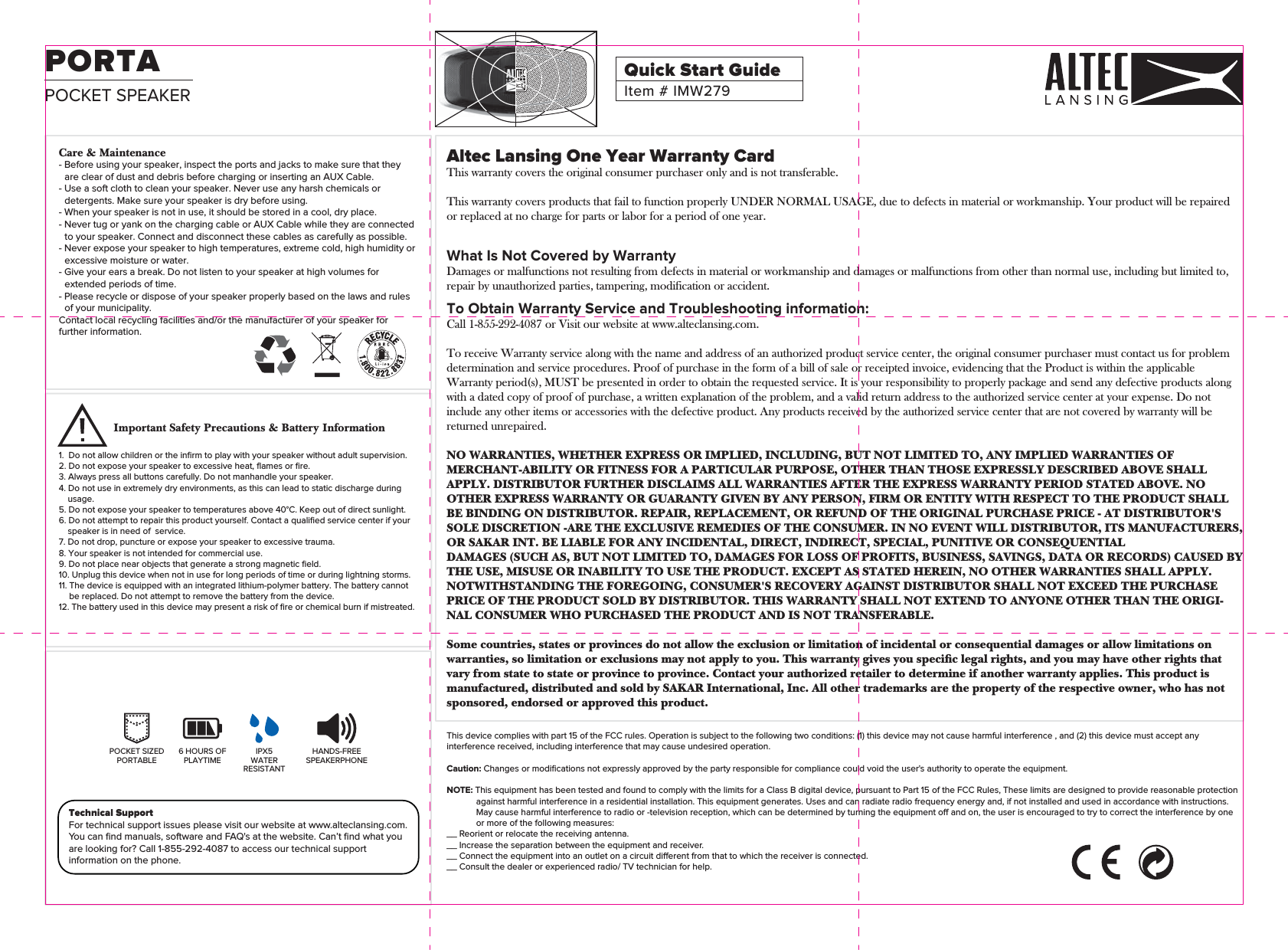 Altec Lansing One Year Warranty CardThis warranty covers the original consumer purchaser only and is not transferable.This warranty covers products that fail to function properly UNDER NORMAL USAGE, due to defects in material or workmanship. Your product will be repaired or replaced at no charge for parts or labor for a period of one year.What Is Not Covered by WarrantyDamages or malfunctions not resulting from defects in material or workmanship and damages or malfunctions from other than normal use, including but limited to, repair by unauthorized parties, tampering, modification or accident.To Obtain Warranty Service and Troubleshooting information:Call 1-855-292-4087 or Visit our website at www.alteclansing.com.To receive Warranty service along with the name and address of an authorized product service center, the original consumer purchaser must contact us for problem determination and service procedures. Proof of purchase in the form of a bill of sale or receipted invoice, evidencing that the Product is within the applicable Warranty period(s), MUST be presented in order to obtain the requested service. It is your responsibility to properly package and send any defective products along with a dated copy of proof of purchase, a written explanation of the problem, and a valid return address to the authorized service center at your expense. Do not include any other items or accessories with the defective product. Any products received by the authorized service center that are not covered by warranty will be returned unrepaired.NO WARRANTIES, WHETHER EXPRESS OR IMPLIED, INCLUDING, BUT NOT LIMITED TO, ANY IMPLIED WARRANTIES OF MERCHANT-ABILITY OR FITNESS FOR A PARTICULAR PURPOSE, OTHER THAN THOSE EXPRESSLY DESCRIBED ABOVE SHALL APPLY. DISTRIBUTOR FURTHER DISCLAIMS ALL WARRANTIES AFTER THE EXPRESS WARRANTY PERIOD STATED ABOVE. NO OTHER EXPRESS WARRANTY OR GUARANTY GIVEN BY ANY PERSON, FIRM OR ENTITY WITH RESPECT TO THE PRODUCT SHALL BE BINDING ON DISTRIBUTOR. REPAIR, REPLACEMENT, OR REFUND OF THE ORIGINAL PURCHASE PRICE - AT DISTRIBUTOR&apos;S SOLE DISCRETION -ARE THE EXCLUSIVE REMEDIES OF THE CONSUMER. IN NO EVENT WILL DISTRIBUTOR, ITS MANUFACTURERS, OR SAKAR INT. BE LIABLE FOR ANY INCIDENTAL, DIRECT, INDIRECT, SPECIAL, PUNITIVE OR CONSEQUENTIALDAMAGES (SUCH AS, BUT NOT LIMITED TO, DAMAGES FOR LOSS OF PROFITS, BUSINESS, SAVINGS, DATA OR RECORDS) CAUSED BYTHE USE, MISUSE OR INABILITY TO USE THE PRODUCT. EXCEPT AS STATED HEREIN, NO OTHER WARRANTIES SHALL APPLY. NOTWITHSTANDING THE FOREGOING, CONSUMER&apos;S RECOVERY AGAINST DISTRIBUTOR SHALL NOT EXCEED THE PURCHASE PRICE OF THE PRODUCT SOLD BY DISTRIBUTOR. THIS WARRANTY SHALL NOT EXTEND TO ANYONE OTHER THAN THE ORIGI-NAL CONSUMER WHO PURCHASED THE PRODUCT AND IS NOT TRANSFERABLE.Some countries, states or provinces do not allow the exclusion or limitation of incidental or consequential damages or allow limitations on warranties, so limitation or exclusions may not apply to you. This warranty gives you specic legal rights, and you may have other rights that vary from state to state or province to province. Contact your authorized retailer to determine if another warranty applies. This product is manufactured, distributed and sold by SAKAR International, Inc. All other trademarks are the property of the respective owner, who has not sponsored, endorsed or approved this product.This device complies with part 15 of the FCC rules. Operation is subject to the following two conditions: (1) this device may not cause harmful interference , and (2) this device must accept any interference received, including interference that may cause undesired operation. Caution: Changes or modiﬁcations not expressly approved by the party responsible for compliance could void the user&apos;s authority to operate the equipment.NOTE: This equipment has been tested and found to comply with the limits for a Class B digital device, pursuant to Part 15 of the FCC Rules, These limits are designed to provide reasonable protection against harmful interference in a residential installation. This equipment generates. Uses and can radiate radio frequency energy and, if not installed and used in accordance with instructions. May cause harmful interference to radio or -television reception, which can be determined by turning the equipment o and on, the user is encouraged to try to correct the interference by one or more of the following measures:__ Reorient or relocate the receiving antenna.__ Increase the separation between the equipment and receiver.__ Connect the equipment into an outlet on a circuit dierent from that to which the receiver is connected.__ Consult the dealer or experienced radio/ TV technician for help.HANDS-FREESPEAKERPHONEIPX5WATERRESISTANT6 HOURS OFPLAYTIMEPOCKET SIZEDPORTABLETechnical SupportFor technical support issues please visit our website at www.alteclansing.com.You can ﬁnd manuals, software and FAQ&apos;s at the website. Can’t ﬁnd what you are looking for? Call 1-855-292-4087 to access our technical support information on the phone.Important Safety Precautions &amp; Battery Information1.  Do not allow children or the inﬁrm to play with your speaker without adult supervision.2. Do not expose your speaker to excessive heat, ﬂames or ﬁre.3. Always press all buttons carefully. Do not manhandle your speaker.4. Do not use in extremely dry environments, as this can lead to static discharge during usage.5. Do not expose your speaker to temperatures above 40°C. Keep out of direct sunlight.6. Do not attempt to repair this product yourself. Contact a qualiﬁed service center if your speaker is in need of  service.7. Do not drop, puncture or expose your speaker to excessive trauma.8. Your speaker is not intended for commercial use.9. Do not place near objects that generate a strong magnetic ﬁeld.10. Unplug this device when not in use for long periods of time or during lightning storms.11. The device is equipped with an integrated lithium-polymer battery. The battery cannot be replaced. Do not attempt to remove the battery from the device. 12. The battery used in this device may present a risk of ﬁre or chemical burn if mistreated.Care &amp; Maintenance- Before using your speaker, inspect the ports and jacks to make sure that they are clear of dust and debris before charging or inserting an AUX Cable.- Use a soft cloth to clean your speaker. Never use any harsh chemicals or detergents. Make sure your speaker is dry before using.- When your speaker is not in use, it should be stored in a cool, dry place.- Never tug or yank on the charging cable or AUX Cable while they are connected to your speaker. Connect and disconnect these cables as carefully as possible.- Never expose your speaker to high temperatures, extreme cold, high humidity or excessive moisture or water.- Give your ears a break. Do not listen to your speaker at high volumes for extended periods of time.- Please recycle or dispose of your speaker properly based on the laws and rules of your municipality.Contact local recycling facilities and/or the manufacturer of your speaker for further information.POCKET SPEAKERPORTAItem # IMW279Quick Start Guide