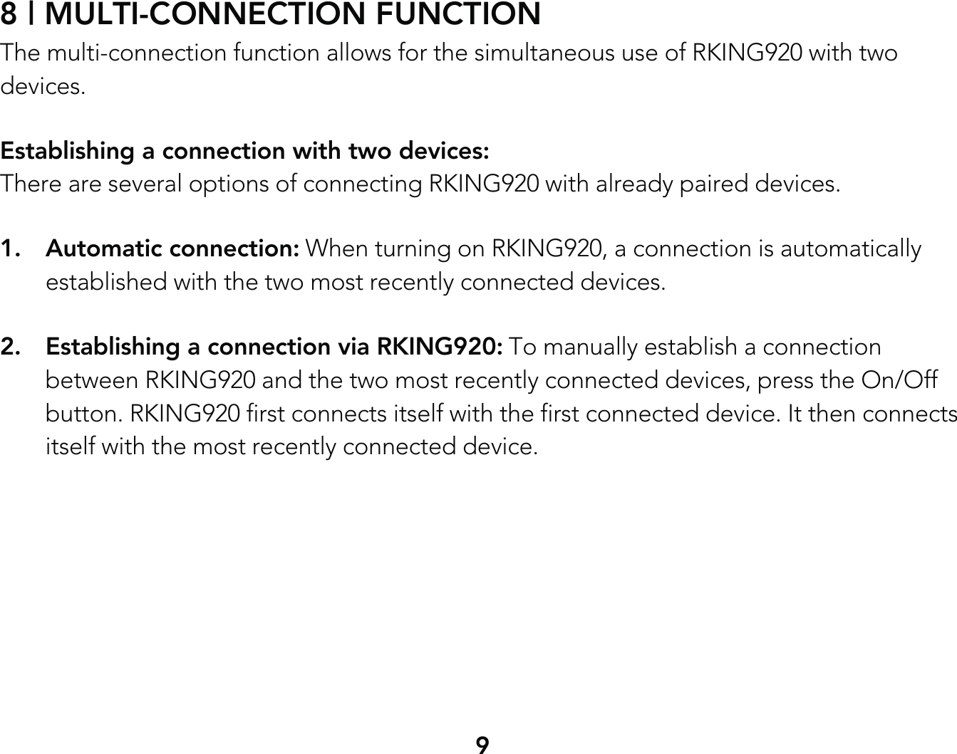 98 | MULTI-CONNECTION FUNCTIONThe multi-connection function allows for the simultaneous use of RKING920 with two devices.Establishing a connection with two devices: There are several options of connecting RKING920 with already paired devices.1. Automatic connection: When turning on RKING920, a connection is automatically   established with the two most recently connected devices.2.  Establishing a connection via RKING920: To manually establish a connection   between RKING920 and the two most recently connected devices, press the On/Off   button. RKING920 first connects itself with the first connected device. It then connects   itself with the most recently connected device.