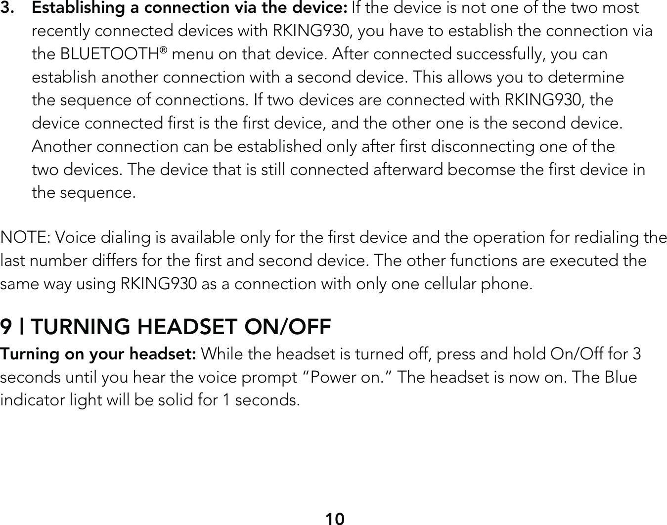 103.  Establishing a connection via the device: If the device is not one of the two most   recently connected devices with RKING930, you have to establish the connection via  the BLUETOOTH® menu on that device. After connected successfully, you can   establish another connection with a second device. This allows you to determine   the sequence of connections. If two devices are connected with RKING930, the   device connected first is the first device, and the other one is the second device.   Another connection can be established only after first disconnecting one of the   two devices. The device that is still connected afterward becomse the first device in  the sequence.NOTE: Voice dialing is available only for the first device and the operation for redialing the last number differs for the first and second device. The other functions are executed the same way using RKING930 as a connection with only one cellular phone.9 | TURNING HEADSET ON/OFFTurning on your headset: While the headset is turned off, press and hold On/Off for 3 seconds until you hear the voice prompt “Power on.” The headset is now on. The Blue indicator light will be solid for 1 seconds.