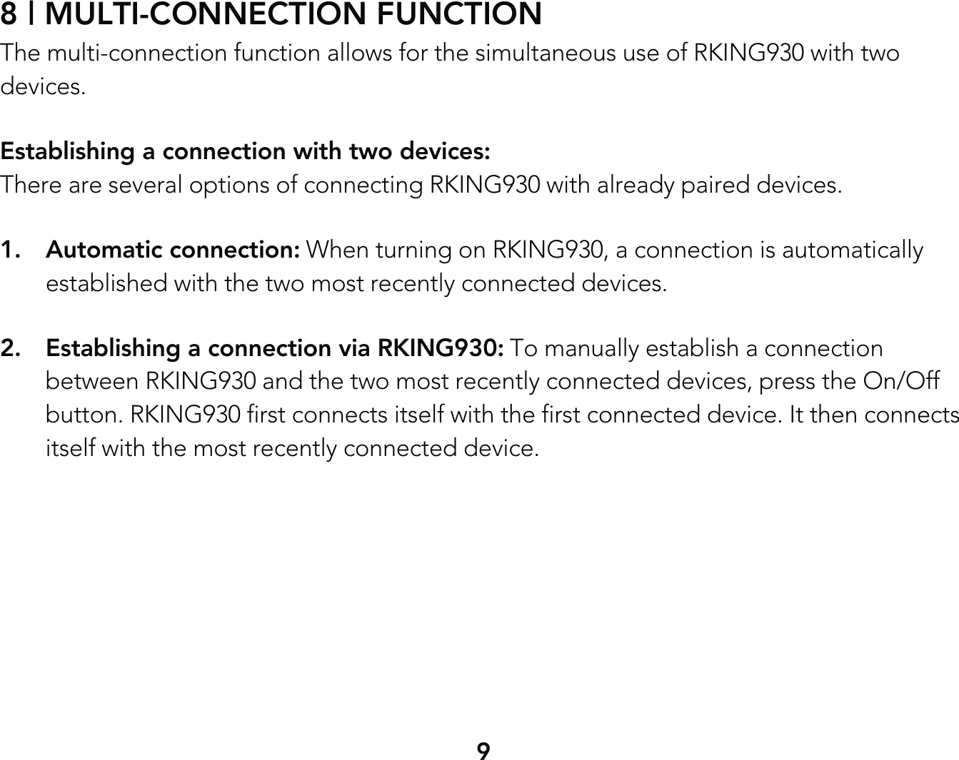 98 | MULTI-CONNECTION FUNCTIONThe multi-connection function allows for the simultaneous use of RKING930 with two devices.Establishing a connection with two devices: There are several options of connecting RKING930 with already paired devices.1. Automatic connection: When turning on RKING930, a connection is automatically   established with the two most recently connected devices.2.  Establishing a connection via RKING930: To manually establish a connection   between RKING930 and the two most recently connected devices, press the On/Off   button. RKING930 first connects itself with the first connected device. It then connects   itself with the most recently connected device.