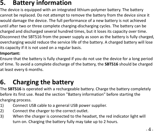  - 4 - 5. BatteryinformationThedeviceisequippedwithanintegratedlithium‐polymerbattery.Thebatterycannotbereplaced.Donotattempttoremovethebatteryfromthedevicesinceitwoulddamagethedevice.Thefullperformanceofanewbatteryisnotachieveduntilaftertwoorthreecompletecharging‐dischargingcycles.Thebatterycanbechargedanddischargedseveralhundredtimes,butitlosesitscapacityovertime.DisconnecttheSBT516fromthepowersupplyassoonasthebatteryisfullycharged,overchargingwouldreducetheservicelifeofthebattery.Achargedbatterywillloseitscapacityifitisnotusedonaregularbasis.Important:Ensurethatthebatteryisfullychargedifyoudonotusethedeviceforalongperiodoftime.Toavoidacompletedischargeofthebattery,theSBT516shouldbechargedatleastevery6months.6. ChargingthebatteryTheSBT516isoperatedwitharechargeablebattery.Chargethebatterycompletelybeforeitsfirstuse.Readthesection&quot;Batteryinformation&quot;beforestartingthechargingprocess.1) ConnectUSBcabletoageneralUSBpowersupplier.2) Connectthechargertothecorrectoutlet.3) Whenthechargerisconnectedtotheheadset,theredindicatorlightwillturnon.Chargingthebatteryfullymaytakeupto2hours.