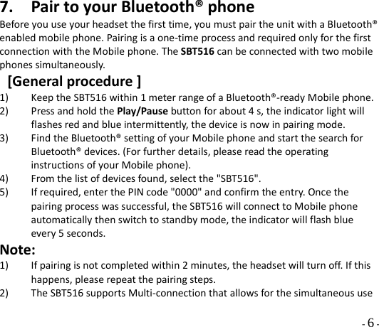  - 6 - 7. PairtoyourBluetooth®phoneBeforeyouuseyourheadsetthefirsttime,youmustpairtheunitwithaBluetooth®enabledmobilephone.Pairingisaone‐timeprocessandrequiredonlyforthefirstconnectionwiththeMobilephone.TheSBT516canbeconnectedwithtwomobilephonessimultaneously.[Generalprocedure]1) KeeptheSBT516within1meterrangeofaBluetooth®‐readyMobilephone.2) PressandholdthePlay/Pausebuttonforabout4s,theindicatorlightwillflashesredandblueintermittently,thedeviceisnowinpairingmode.3) FindtheBluetooth®settingofyourMobilephoneandstartthesearchforBluetooth®devices.(Forfurtherdetails,pleasereadtheoperatinginstructionsofyourMobilephone).4) Fromthelistofdevicesfound,selectthe&quot;SBT516&quot;.5) Ifrequired,enterthePINcode&quot;0000&quot;andconfirmtheentry.Oncethepairingprocesswassuccessful,theSBT516willconnecttoMobilephoneautomaticallythenswitchtostandbymode,theindicatorwillflashblueevery5seconds.Note:1) Ifpairingisnotcompletedwithin2minutes,theheadsetwillturnoff.Ifthishappens,pleaserepeatthepairingsteps.2) TheSBT516supportsMulti‐connectionthatallowsforthesimultaneoususe