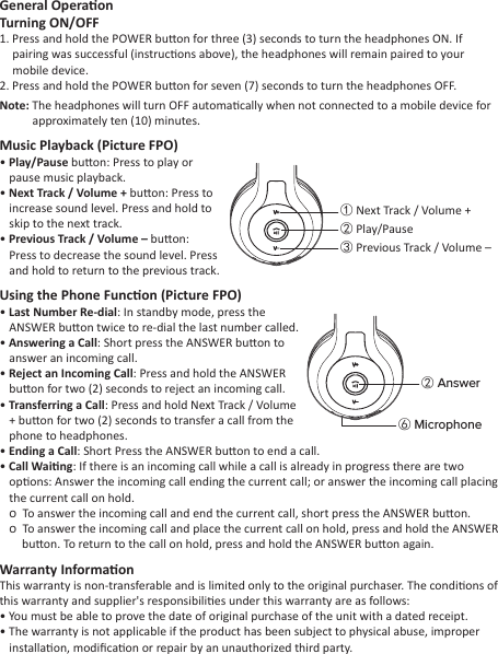 General OperaonTurning ON/OFF1. Press and hold the POWER buon for three (3) seconds to turn the headphones ON. If pairing was successful (instrucons above), the headphones will remain paired to your mobile device.2. Press and hold the POWER buon for seven (7) seconds to turn the headphones OFF.Note: The headphones will turn OFF automacally when not connected to a mobile device for approximately ten (10) minutes.Music Playback (Picture FPO)• Play/Pause buon: Press to play or pause music playback.• Next Track / Volume + buon: Press to increase sound level. Press and hold to skip to the next track.• Previous Track / Volume – buon: Press to decrease the sound level. Press and hold to return to the previous track.Using the Phone Funcon (Picture FPO)• Last Number Re-dial: In standby mode, press the ANSWER buon twice to re-dial the last number called. • Answering a Call: Short press the ANSWER buon to answer an incoming call.• Reject an Incoming Call: Press and hold the ANSWER buon for two (2) seconds to reject an incoming call.• Transferring a Call: Press and hold Next Track / Volume + buon for two (2) seconds to transfer a call from the phone to headphones.• Ending a Call: Short Press the ANSWER buon to end a call.• Call Waing: If there is an incoming call while a call is already in progress there are two opons: Answer the incoming call ending the current call; or answer the incoming call placing the current call on hold.�  To answer the incoming call and end the current call, short press the ANSWER buon.�  To answer the incoming call and place the current call on hold, press and hold the ANSWER buon. To return to the call on hold, press and hold the ANSWER buon again.Warranty InformaonThis warranty is non-transferable and is limited only to the original purchaser. The condions of this warranty and supplier&apos;s responsibilies under this warranty are as follows:• You must be able to prove the date of original purchase of the unit with a dated receipt.• The warranty is not applicable if the product has been subject to physical abuse, improper installaon, modiﬁcaon or repair by an unauthorized third party.① Next Track / Volume +② Play/Pause③ Previous Track / Volume –② Answer⑥ Microphone