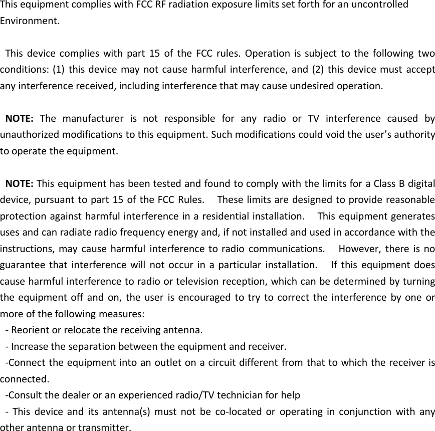 This equipment complies with FCC RF radiation exposure limits set forth for an uncontrolledEnvironment.This device complies with part 15 of the FCC rules. Operation is subject to the following twoconditions: (1) this device may not cause harmful interference, and (2) this device must acceptany interference received, including interference that may cause undesired operation.NOTE: The manufacturer is not responsible for any radio or TV interference caused byunauthorized modifications to this equipment. Such modifications could void the user’s authorityto operate the equipment.NOTE: This equipment has been tested and found to comply with the limits for a Class B digitaldevice, pursuant to part 15 of the FCC Rules. These limits are designed to provide reasonableprotection against harmful interference in a residential installation. This equipment generatesuses and can radiate radio frequency energy and, if not installed and used in accordance with theinstructions, may cause harmful interference to radio communications. However, there is noguarantee that interference will not occur in a particular installation. If this equipment doescause harmful interference to radio or television reception, which can be determined by turningthe equipment off and on, the user is encouraged to try to correct the interference by one ormore of the following measures:- Reorient or relocate the receiving antenna.- Increase the separation between the equipment and receiver.-Connect the equipment into an outlet on a circuit different from that to which the receiver isconnected.-Consult the dealer or an experienced radio/TV technician for help- This device and its antenna(s) must not be co-located or operating in conjunction with anyother antenna or transmitter.