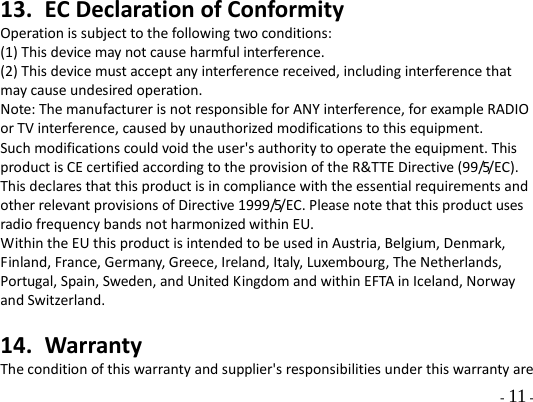   - 11 - 13. EC Declaration of Conformity Operation is subject to the following two conditions: (1) This device may not cause harmful interference. (2) This device must accept any interference received, including interference that may cause undesired operation. Note: The manufacturer is not responsible for ANY interference, for example RADIO or TV interference, caused by unauthorized modifications to this equipment. Such modifications could void the user&apos;s authority to operate the equipment. This product is CE certified according to the provision of the R&amp;TTE Directive (99/5/EC). This declares that this product is in compliance with the essential requirements and other relevant provisions of Directive 1999/5/EC. Please note that this product uses radio frequency bands not harmonized within EU. Within the EU this product is intended to be used in Austria, Belgium, Denmark, Finland, France, Germany, Greece, Ireland, Italy, Luxembourg, The Netherlands, Portugal, Spain, Sweden, and United Kingdom and within EFTA in Iceland, Norway and Switzerland.  14. Warranty The condition of this warranty and supplier&apos;s responsibilities under this warranty are 