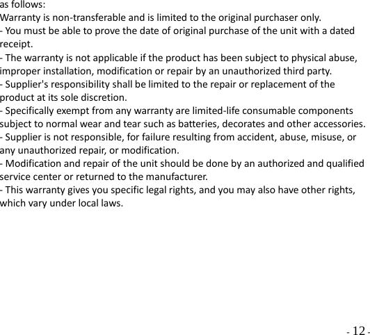   - 12 - as follows: Warranty is non-transferable and is limited to the original purchaser only. - You must be able to prove the date of original purchase of the unit with a dated receipt. - The warranty is not applicable if the product has been subject to physical abuse, improper installation, modification or repair by an unauthorized third party. - Supplier&apos;s responsibility shall be limited to the repair or replacement of the product at its sole discretion. - Specifically exempt from any warranty are limited-life consumable components subject to normal wear and tear such as batteries, decorates and other accessories. - Supplier is not responsible, for failure resulting from accident, abuse, misuse, or any unauthorized repair, or modification. - Modification and repair of the unit should be done by an authorized and qualified service center or returned to the manufacturer. - This warranty gives you specific legal rights, and you may also have other rights, which vary under local laws. 