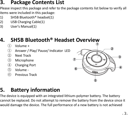   - 3 - 3. Package Contents List Please inspect this package and refer to the package contents list below to verify all items were included in this package: 1) SH5B Bluetooth® headset(1) 2) USB Charging Cable(1) 3) User&apos;s Manual(1)  4. SH5B Bluetooth® Headset Overview ① Volume +  ① Answer / Play/ Pause/ Indicator LED ② Next Track ③ Microphone ④ Charging Port ⑤ Volume -   ⑥ Previous Track     5. Battery information The device is equipped with an integrated lithium-polymer battery. The battery cannot be replaced. Do not attempt to remove the battery from the device since it would damage the device. The full performance of a new battery is not achieved 
