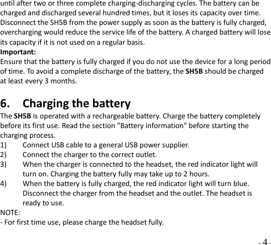   - 4 - until after two or three complete charging-discharging cycles. The battery can be charged and discharged several hundred times, but it loses its capacity over time. Disconnect the SH5B from the power supply as soon as the battery is fully charged, overcharging would reduce the service life of the battery. A charged battery will lose its capacity if it is not used on a regular basis. Important:   Ensure that the battery is fully charged if you do not use the device for a long period of time. To avoid a complete discharge of the battery, the SH5B should be charged at least every 3 months.    6. Charging the battery The SH5B is operated with a rechargeable battery. Charge the battery completely before its first use. Read the section &quot;Battery information&quot; before starting the charging process. 1) Connect USB cable to a general USB power supplier.   2) Connect the charger to the correct outlet. 3) When the charger is connected to the headset, the red indicator light will turn on. Charging the battery fully may take up to 2 hours. 4) When the battery is fully charged, the red indicator light will turn blue. Disconnect the charger from the headset and the outlet. The headset is ready to use.   NOTE: - For first time use, please charge the headset fully.   
