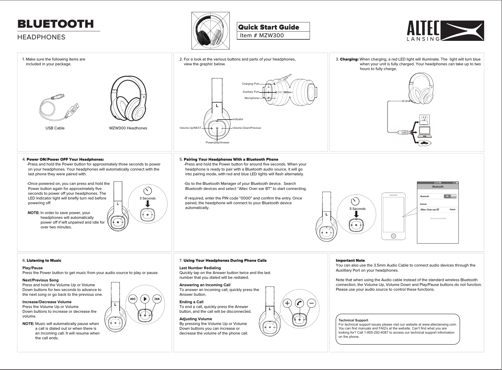 HEADPHONESBLUETOOTHUSB Cable3 Seconds12:12 PMBluetoothBluetoothDevicesPairedONNow discoverableAltec Over ear BT5 SecondsMZW300 Headhones3. Charging: When charging, a red LED light will illuminate. The  light will turn blue when your unit is fully charged. Your headphones can take up to two hours to fully charge.Important NoteYou can also use the 3.5mm Audio Cable to connect audio devices through the Auxilliary Port on your headphones.Note that when using the Audio cable instead of the standard wireless Bluetooth connection, the Volume Up, Volume Down and Play/Pause buttons do not function.Please use your audio source to control these functions. 2. For a look at the various buttons and parts of your headphones, view the graphic below.5. Pairing Your Headphones With a Bluetooth Phone-Press and hold the Power button for around ﬁve seconds. When your headphone is ready to pair with a Bluetooth audio source, it will go into pairing mode, with red and blue LED lights will ﬂash alternately. -Go to the Bluetooth Manager of your Bluetooth device.  Search Bluetooth devices and select “Altec Over ear BT” to start connecting.-If required, enter the PIN code &quot;0000” and conﬁrm the entry. Once paired, the headphone will connect to your Bluetooth device automatically.4. Power ON/Power OFF Your Headphones:-Press and hold the Power button for approximately three seconds to power on your headphones. Your headphones will automatically connect with the last phone they were paired with.  -Once powered on, you can press and hold the Power button again for approximately ﬁve seconds to power o your headphones. The LED Indicator light will brieﬂy turn red before powering o.NOTE: In order to save power, your headphones will automatically power o if left unpaired and idle for over two minutes.1. Make sure the following items are included in your package.Power/play/AnswerVolume Up/NEXT Volume Down/PreviousIndicatorMicrophoneCharging PortAuxiliary Port6. Listening to MusicPlay/PausePress the Power button to get music from your audio source to play or pause.Next/Previous SongPress and hold the Volume Up or Volume Down buttons for two seconds to advance to the next song or go back to the previous one.Increase/Decrease VolumePress the Volume Up or VolumeDown buttons to increase or decrease the volume.NOTE: Music will automatically pause when a call is dialed out or when there is an incoming call. It will resume when the call ends. 7. Using Your Headphones During Phone CallsLast Number RedialingQuickly tap on the Answer button twice and the last number that you dialed will be redialed.Answering an Incoming CallTo answer an incoming call, quickly press the Answer button.Ending a CallTo end a call, quickly press the Answer button, and the call will be disconnected.Adjusting VolumeBy pressing the Volume Up or Volume Down buttons you can increase or decrease the volume of the phone call.Item # MZW300Quick Start GuideTechnical SupportFor technical support issues please visit our website at www.alteclansing.com.You can find manuals and FAQ&apos;s at the website. Can&apos;t find what you are looking for? Call 1-855-292-4087 to access our technical support information on the phone.