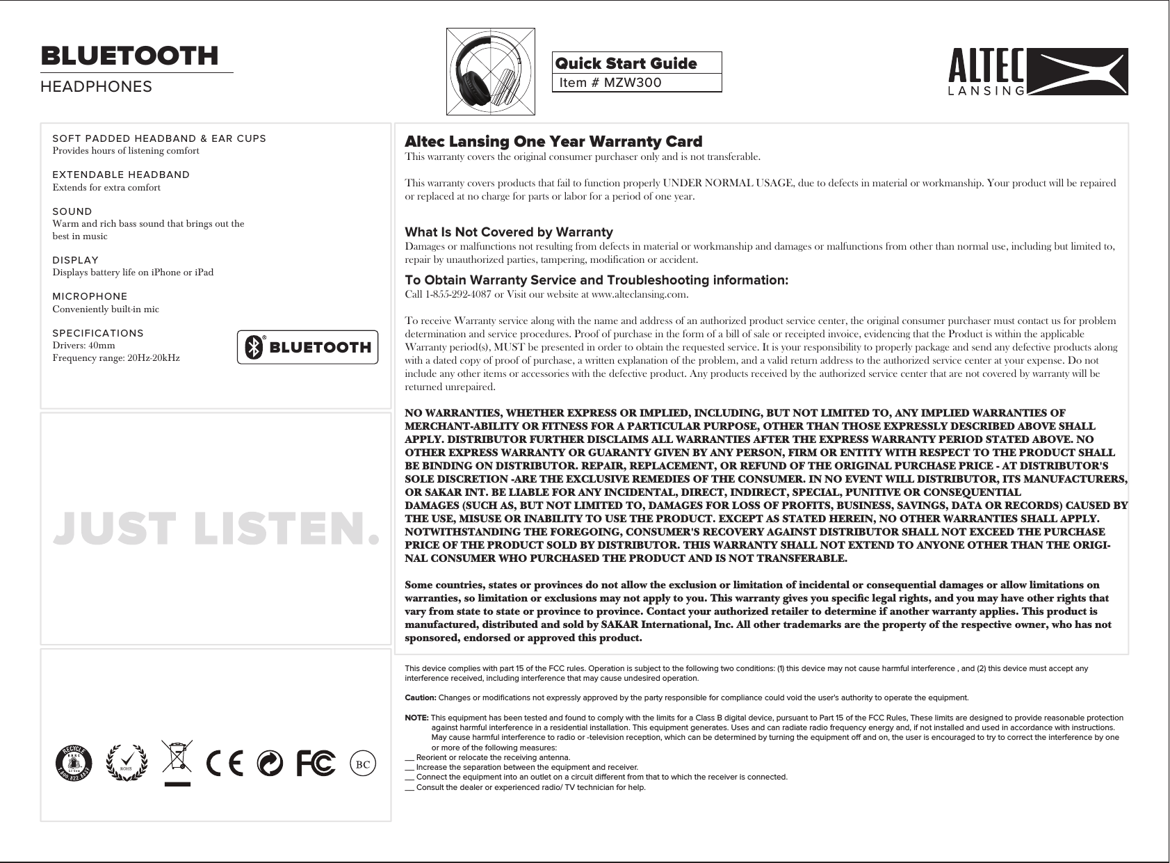 Altec Lansing One Year Warranty CardThis warranty covers the original consumer purchaser only and is not transferable.This warranty covers products that fail to function properly UNDER NORMAL USAGE, due to defects in material or workmanship. Your product will be repaired or replaced at no charge for parts or labor for a period of one year.What Is Not Covered by WarrantyDamages or malfunctions not resulting from defects in material or workmanship and damages or malfunctions from other than normal use, including but limited to, repair by unauthorized parties, tampering, modification or accident.To Obtain Warranty Service and Troubleshooting information:Call 1-855-292-4087 or Visit our website at www.alteclansing.com.To receive Warranty service along with the name and address of an authorized product service center, the original consumer purchaser must contact us for problem determination and service procedures. Proof of purchase in the form of a bill of sale or receipted invoice, evidencing that the Product is within the applicable Warranty period(s), MUST be presented in order to obtain the requested service. It is your responsibility to properly package and send any defective products along with a dated copy of proof of purchase, a written explanation of the problem, and a valid return address to the authorized service center at your expense. Do not include any other items or accessories with the defective product. Any products received by the authorized service center that are not covered by warranty will be returned unrepaired.NO WARRANTIES, WHETHER EXPRESS OR IMPLIED, INCLUDING, BUT NOT LIMITED TO, ANY IMPLIED WARRANTIES OF MERCHANT-ABILITY OR FITNESS FOR A PARTICULAR PURPOSE, OTHER THAN THOSE EXPRESSLY DESCRIBED ABOVE SHALL APPLY. DISTRIBUTOR FURTHER DISCLAIMS ALL WARRANTIES AFTER THE EXPRESS WARRANTY PERIOD STATED ABOVE. NO OTHER EXPRESS WARRANTY OR GUARANTY GIVEN BY ANY PERSON, FIRM OR ENTITY WITH RESPECT TO THE PRODUCT SHALL BE BINDING ON DISTRIBUTOR. REPAIR, REPLACEMENT, OR REFUND OF THE ORIGINAL PURCHASE PRICE - AT DISTRIBUTOR&apos;S SOLE DISCRETION -ARE THE EXCLUSIVE REMEDIES OF THE CONSUMER. IN NO EVENT WILL DISTRIBUTOR, ITS MANUFACTURERS, OR SAKAR INT. BE LIABLE FOR ANY INCIDENTAL, DIRECT, INDIRECT, SPECIAL, PUNITIVE OR CONSEQUENTIALDAMAGES (SUCH AS, BUT NOT LIMITED TO, DAMAGES FOR LOSS OF PROFITS, BUSINESS, SAVINGS, DATA OR RECORDS) CAUSED BYTHE USE, MISUSE OR INABILITY TO USE THE PRODUCT. EXCEPT AS STATED HEREIN, NO OTHER WARRANTIES SHALL APPLY. NOTWITHSTANDING THE FOREGOING, CONSUMER&apos;S RECOVERY AGAINST DISTRIBUTOR SHALL NOT EXCEED THE PURCHASE PRICE OF THE PRODUCT SOLD BY DISTRIBUTOR. THIS WARRANTY SHALL NOT EXTEND TO ANYONE OTHER THAN THE ORIGI-NAL CONSUMER WHO PURCHASED THE PRODUCT AND IS NOT TRANSFERABLE.Some countries, states or provinces do not allow the exclusion or limitation of incidental or consequential damages or allow limitations on warranties, so limitation or exclusions may not apply to you. This warranty gives you specic legal rights, and you may have other rights that vary from state to state or province to province. Contact your authorized retailer to determine if another warranty applies. This product is manufactured, distributed and sold by SAKAR International, Inc. All other trademarks are the property of the respective owner, who has not sponsored, endorsed or approved this product.This device complies with part 15 of the FCC rules. Operation is subject to the following two conditions: (1) this device may not cause harmful interference , and (2) this device must accept any interference received, including interference that may cause undesired operation. Caution: Changes or modiﬁcations not expressly approved by the party responsible for compliance could void the user&apos;s authority to operate the equipment.NOTE: This equipment has been tested and found to comply with the limits for a Class B digital device, pursuant to Part 15 of the FCC Rules, These limits are designed to provide reasonable protection against harmful interference in a residential installation. This equipment generates. Uses and can radiate radio frequency energy and, if not installed and used in accordance with instructions. May cause harmful interference to radio or -television reception, which can be determined by turning the equipment o and on, the user is encouraged to try to correct the interference by one or more of the following measures:__ Reorient or relocate the receiving antenna.__ Increase the separation between the equipment and receiver.__ Connect the equipment into an outlet on a circuit dierent from that to which the receiver is connected.__ Consult the dealer or experienced radio/ TV technician for help.HEADPHONESBLUETOOTHItem # MZW300Quick Start GuideSOFT PADDED HEADBAND &amp; EAR CUPSProvides hours of listening comfortEXTENDABLE HEADBANDExtends for extra comfortSOUNDWarm and rich bass sound that brings out thebest in musicDISPLAYDisplays battery life on iPhone or iPadMICROPHONEConveniently built-in micSPECIFICATIONSDrivers: 40mmFrequency range: 20Hz-20kHzBLUETOOTH