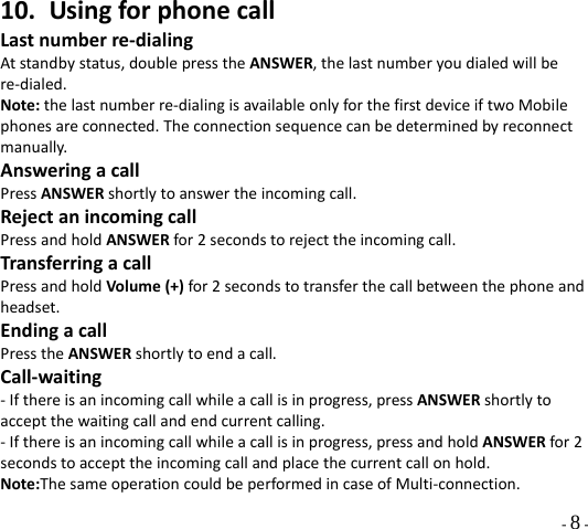  - 8 - 10. UsingforphonecallLastnumberre‐dialingAtstandbystatus,doublepresstheANSWER,thelastnumberyoudialedwillbere‐dialed.Note:thelastnumberre‐dialingisavailableonlyforthefirstdeviceiftwoMobilephonesareconnected.Theconnectionsequencecanbedeterminedbyreconnectmanually.AnsweringacallPressANSWERshortlytoanswertheincomingcall.RejectanincomingcallPressandholdANSWERfor2secondstorejecttheincomingcall.TransferringacallPressandholdVolume(+)for2secondstotransferthecallbetweenthephoneandheadset.EndingacallPresstheANSWERshortlytoendacall.Call‐waiting‐Ifthereisanincomingcallwhileacallisinprogress,pressANSWERshortlytoacceptthewaitingcallandendcurrentcalling.‐Ifthereisanincomingcallwhileacallisinprogress,pressandholdANSWERfor2secondstoaccepttheincomingcallandplacethecurrentcallonhold.Note:ThesameoperationcouldbeperformedincaseofMulti‐connection.