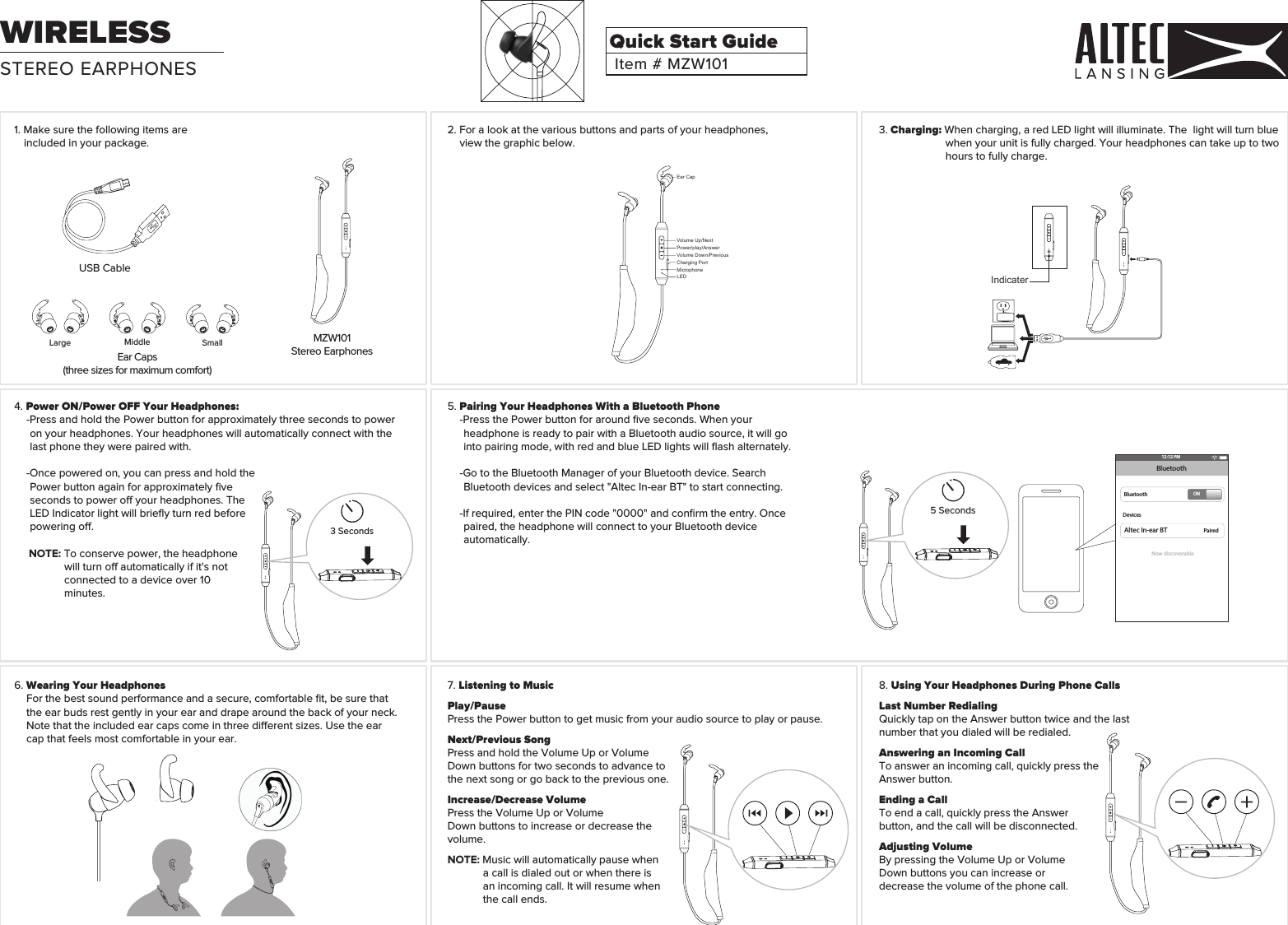 3. Charging: When charging, a red LED light will illuminate. The  light will turn blue when your unit is fully charged. Your headphones can take up to two hours to fully charge.2. For a look at the various buttons and parts of your headphones, view the graphic below.5. Pairing Your Headphones With a Bluetooth Phone-Press the Power button for around ﬁve seconds. When your headphone is ready to pair with a Bluetooth audio source, it will go into pairing mode, with red and blue LED lights will ﬂash alternately.-Go to the Bluetooth Manager of your Bluetooth device. Search Bluetooth devices and select &quot;Altec In-ear BT&quot; to start connecting.-If required, enter the PIN code &quot;0000&quot; and conﬁrm the entry. Once paired, the headphone will connect to your Bluetooth device automatically.6. Wearing Your HeadphonesFor the best sound performance and a secure, comfortable ﬁt, be sure that the ear buds rest gently in your ear and drape around the back of your neck.  Note that the included ear caps come in three dierent sizes. Use the ear cap that feels most comfortable in your ear.4. Power ON/Power OFF Your Headphones:-Press and hold the Power button for approximately three seconds to power on your headphones. Your headphones will automatically connect with the last phone they were paired with.  -Once powered on, you can press and hold the Power button again for approximately ﬁve seconds to power o your headphones. The LED Indicator light will brieﬂy turn red before powering o.NOTE: To conserve power, the headphone will turn o automatically if it&apos;s not connected to a device over 10 minutes.1. Make sure the following items are included in your package. 7. Listening to MusicPlay/PausePress the Power button to get music from your audio source to play or pause.Next/Previous SongPress and hold the Volume Up or Volume Down buttons for two seconds to advance to the next song or go back to the previous one.Increase/Decrease VolumePress the Volume Up or VolumeDown buttons to increase or decrease the volume.NOTE: Music will automatically pause when a call is dialed out or when there is an incoming call. It will resume when the call ends.8. Using Your Headphones During Phone CallsLast Number RedialingQuickly tap on the Answer button twice and the last number that you dialed will be redialed.Answering an Incoming CallTo answer an incoming call, quickly press the Answer button.Ending a CallTo end a call, quickly press the Answer button, and the call will be disconnected.Adjusting VolumeBy pressing the Volume Up or Volume Down buttons you can increase or decrease the volume of the phone call.3 Seconds5 Seconds12:12 PMBluetoothBluetoothDevicesPairedONNow discoverableAltec In-ear BTEar Caps(three sizes for maximum comfort)USB CableEar CapVolume Up/NextPower/play/AnswerVolume Down/PreviousCharging PortMicrophoneLEDIndicaterMZW101Stereo EarphonesMiddleLarge SmallSTEREO EARPHONESWIRELESSItem # MZW101Quick Start Guide