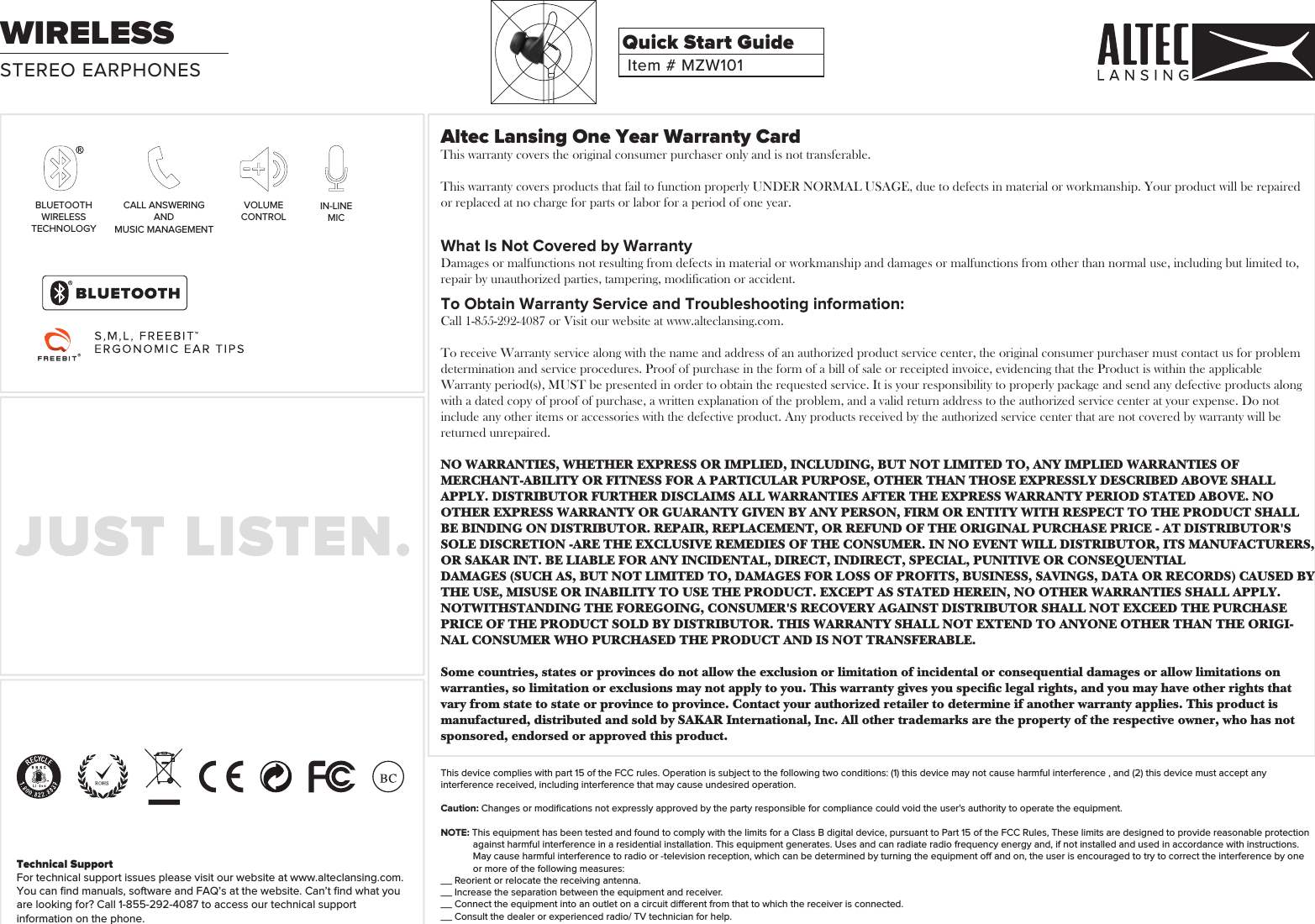 Altec Lansing One Year Warranty CardThis warranty covers the original consumer purchaser only and is not transferable.This warranty covers products that fail to function properly UNDER NORMAL USAGE, due to defects in material or workmanship. Your product will be repaired or replaced at no charge for parts or labor for a period of one year.What Is Not Covered by WarrantyDamages or malfunctions not resulting from defects in material or workmanship and damages or malfunctions from other than normal use, including but limited to, repair by unauthorized parties, tampering, modification or accident.To Obtain Warranty Service and Troubleshooting information:Call 1-855-292-4087 or Visit our website at www.alteclansing.com.To receive Warranty service along with the name and address of an authorized product service center, the original consumer purchaser must contact us for problem determination and service procedures. Proof of purchase in the form of a bill of sale or receipted invoice, evidencing that the Product is within the applicable Warranty period(s), MUST be presented in order to obtain the requested service. It is your responsibility to properly package and send any defective products along with a dated copy of proof of purchase, a written explanation of the problem, and a valid return address to the authorized service center at your expense. Do not include any other items or accessories with the defective product. Any products received by the authorized service center that are not covered by warranty will be returned unrepaired.NO WARRANTIES, WHETHER EXPRESS OR IMPLIED, INCLUDING, BUT NOT LIMITED TO, ANY IMPLIED WARRANTIES OF MERCHANT-ABILITY OR FITNESS FOR A PARTICULAR PURPOSE, OTHER THAN THOSE EXPRESSLY DESCRIBED ABOVE SHALL APPLY. DISTRIBUTOR FURTHER DISCLAIMS ALL WARRANTIES AFTER THE EXPRESS WARRANTY PERIOD STATED ABOVE. NO OTHER EXPRESS WARRANTY OR GUARANTY GIVEN BY ANY PERSON, FIRM OR ENTITY WITH RESPECT TO THE PRODUCT SHALL BE BINDING ON DISTRIBUTOR. REPAIR, REPLACEMENT, OR REFUND OF THE ORIGINAL PURCHASE PRICE - AT DISTRIBUTOR&apos;S SOLE DISCRETION -ARE THE EXCLUSIVE REMEDIES OF THE CONSUMER. IN NO EVENT WILL DISTRIBUTOR, ITS MANUFACTURERS, OR SAKAR INT. BE LIABLE FOR ANY INCIDENTAL, DIRECT, INDIRECT, SPECIAL, PUNITIVE OR CONSEQUENTIALDAMAGES (SUCH AS, BUT NOT LIMITED TO, DAMAGES FOR LOSS OF PROFITS, BUSINESS, SAVINGS, DATA OR RECORDS) CAUSED BYTHE USE, MISUSE OR INABILITY TO USE THE PRODUCT. EXCEPT AS STATED HEREIN, NO OTHER WARRANTIES SHALL APPLY. NOTWITHSTANDING THE FOREGOING, CONSUMER&apos;S RECOVERY AGAINST DISTRIBUTOR SHALL NOT EXCEED THE PURCHASE PRICE OF THE PRODUCT SOLD BY DISTRIBUTOR. THIS WARRANTY SHALL NOT EXTEND TO ANYONE OTHER THAN THE ORIGI-NAL CONSUMER WHO PURCHASED THE PRODUCT AND IS NOT TRANSFERABLE.Some countries, states or provinces do not allow the exclusion or limitation of incidental or consequential damages or allow limitations on warranties, so limitation or exclusions may not apply to you. This warranty gives you specic legal rights, and you may have other rights that vary from state to state or province to province. Contact your authorized retailer to determine if another warranty applies. This product is manufactured, distributed and sold by SAKAR International, Inc. All other trademarks are the property of the respective owner, who has not sponsored, endorsed or approved this product.This device complies with part 15 of the FCC rules. Operation is subject to the following two conditions: (1) this device may not cause harmful interference , and (2) this device must accept any interference received, including interference that may cause undesired operation. Caution: Changes or modiﬁcations not expressly approved by the party responsible for compliance could void the user&apos;s authority to operate the equipment.NOTE: This equipment has been tested and found to comply with the limits for a Class B digital device, pursuant to Part 15 of the FCC Rules, These limits are designed to provide reasonable protection against harmful interference in a residential installation. This equipment generates. Uses and can radiate radio frequency energy and, if not installed and used in accordance with instructions. May cause harmful interference to radio or -television reception, which can be determined by turning the equipment o and on, the user is encouraged to try to correct the interference by one or more of the following measures:__ Reorient or relocate the receiving antenna.__ Increase the separation between the equipment and receiver.__ Connect the equipment into an outlet on a circuit dierent from that to which the receiver is connected.__ Consult the dealer or experienced radio/ TV technician for help.Technical Support For technical support issues please visit our website at www.alteclansing.com.You can ﬁnd manuals, software and FAQ’s at the website. Can’t ﬁnd what you are looking for? Call 1-855-292-4087 to access our technical support information on the phone. BLUETOOTHWIRELESSTECHNOLOGYCALL ANSWERINGANDMUSIC MANAGEMENTVOLUMECONTROLIN-LINEMICSTEREO EARPHONESWIRELESSItem # MZW101Quick Start Guide