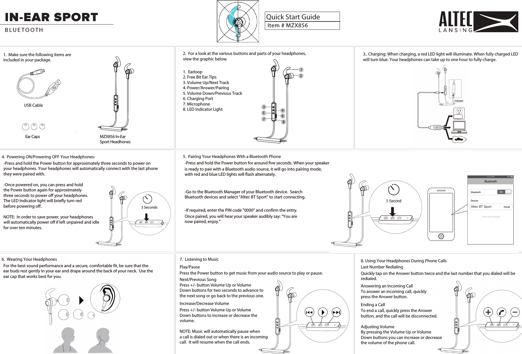 1.  Make sure the following items are included in your package.Ear CapsUSB CableMZX856 In-Ear Sport HeadhonesItem # MZX856Quick Start GuideB L U E T O O TH 2.  For a look at the various buttons and parts of your headphones, view the graphic below.1.  Earloop2. Free Bit Ear Tips3. Volume Up/Next Track4. Power/Answer/Pairing5. Volume Down/Previous Track6. Charging Port7. Microphone8. LED Indicator Light123456875.  Pairing Your Headphones With a Bluetooth Phone-Press and hold the Power button for around five seconds. When your speaker 6.  Wearing Your Headphones For the best sound performance and a secure, comfortable fit, be sure that the ear buds rest gently in your ear and drape around the back of your neck.  Use theear cap that works best for you. 7.  Listening to Musicis ready to pair with a Bluetooth audio source, it will go into pairing mode, with red and blue LED lights will flash alternately. 4.  Powering ON/Powering OFF Your Headphones:-Press and hold the Power button for approximately three seconds to power on your headphones. Your headphones will automatically connect with the last phonethey were paired with.  -Once powered on, you can press and hold the Power button again for approximately three seconds to power off your headphones.The LED Indicator light will briefly turn redbefore powering off.NOTE:  In order to save power, your headphones will automatically power off if left unpaired and idle for over ten minutes.-Go to the Bluetooth Manager of your Bluetooth device.  Search Bluetooth devices and select “Altec BT Sport” to start connecting.-If required, enter the PIN code &quot;0000” and confirm the entry. Once paired, you will hear your speaker audibly say: “You are now paired, enjoy.”3 Seconds Altec BT SportPlay/PausePress the Power button to get music from your audio source to play or pause.Next/Previous SongPress +/- button Volume Up or VolumeDown buttons for two seconds to advance tothe next song or go back to the previous one.  Increase/Decrease VolumePress +/- button Volume Up or VolumeDown buttons to increase or decrease thevolume. NOTE: Music will automatically pause whena call is dialed out or when there is an incomingcall.  It will resume when the call ends. 8. Using Your Headphones During Phone CallsLast Number RedialingQuickly tap on the Answer button twice and the last number that you dialed will beredialed.Answering an Incoming CallTo answer an incoming call, quicklypress the Answer button.Ending a CallTo end a call, quickly press the Answerbutton, and the call will be disconnected.Adjusting VolumeBy pressing the Volume Up or VolumeDown buttons you can increase or decreasethe volume of the phone call.3.. Charging: When charging, a red LED light will illuminate. When fully charged LED will turn blue. Your headphones can take up to one hour to fully charge.