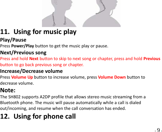  - 9 -  11. UsingformusicplayPlay/PausePressPower/Playbuttontogetthemusicplayorpause.Next/PrevioussongPressandholdNextbuttontoskiptonextsongorchapter,pressandholdPreviousbuttontogobackprevioussongorchapter.Increase/DecreasevolumePressVolumeUpbuttontoincreasevolume,pressVolumeDownbuttontodecreasevolume.Note:TheSH802supportsA2DPprofilethatallowsstereomusicstreamingfromaBluetoothphone.Themusicwillpauseautomaticallywhileacallisdialedout/incoming,andresumewhenthecallconversationhasended.12. Usingforphonecall