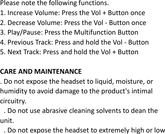 Please note the following functions. 1. Increase Volume: Press the Vol + Button once 2. Decrease Volume: Press the Vol - Button once 3. Play/Pause: Press the Multifunction Button 4. Previous Track: Press and hold the Vol - Button 5. Next Track: Press and hold the Vol + Button  CARE AND MAINTENANCE . Do not expose the headset to liquid, moisture, or humidity to avoid damage to the product&apos;s intimal circuitry.  . Do not use abrasive cleaning solvents to dean the unit.  . Do not expose the headset to extremely high or low 