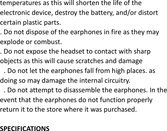temperatures as this will shorten the life of the electronic device, destroy the battery, and/or distort certain plastic parts. . Do not dispose of the earphones in fire as they may explode or combust. . Do not expose the headset to contact with sharp objects as this will cause scratches and damage  . Do not let the earphones fall from high places. as doing so may damage the internal circuitry.  . Do not attempt to disassemble the earphones. In the event that the earphones do not function properly return it to the store where it was purchased.  SPECIFICATIONS 