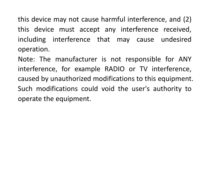 this device may not cause harmful interference, and (2) this device must accept any interference received, including interference that may cause undesired operation. Note: The manufacturer is not responsible for ANY interference, for example RADIO or TV interference, caused by unauthorized modifications to this equipment. Such modifications could void the user&apos;s authority to operate the equipment. 