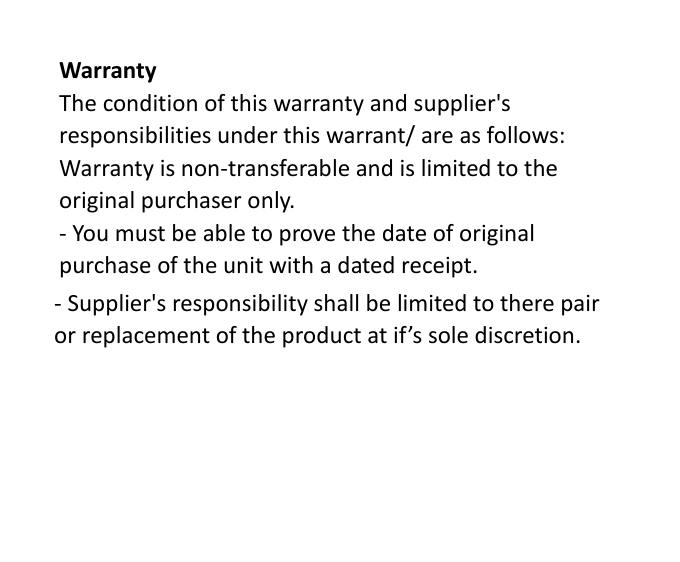  Warranty The condition of this warranty and supplier&apos;s responsibilities under this warrant/ are as follows: Warranty is non-transferable and is limited to the original purchaser only. - You must be able to prove the date of original purchase of the unit with a dated receipt. - Supplier&apos;s responsibility shall be limited to there pair or replacement of the product at if’s sole discretion. 