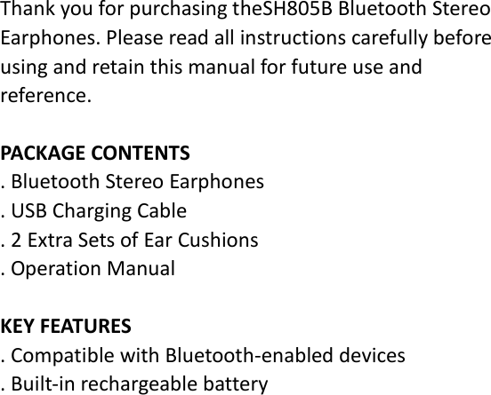 Thank you for purchasing theSH805B Bluetooth Stereo Earphones. Please read all instructions carefully before using and retain this manual for future use and reference.  PACKAGE CONTENTS . Bluetooth Stereo Earphones . USB Charging Cable . 2 Extra Sets of Ear Cushions . Operation Manual  KEY FEATURES . Compatible with Bluetooth-enabled devices . Built-in rechargeable battery 