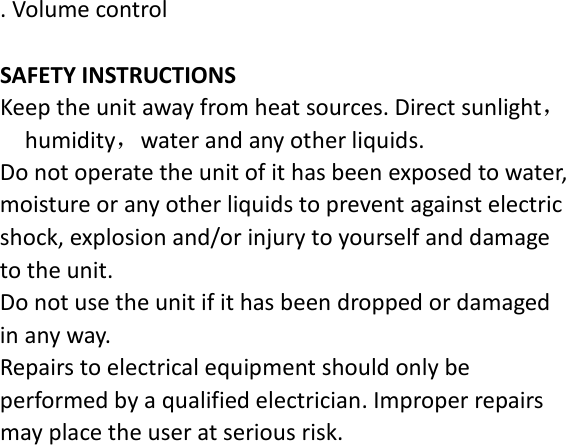 . Volume control  SAFETY INSTRUCTIONS Keep the unit away from heat sources. Direct sunlight，humidity，water and any other liquids. Do not operate the unit of it has been exposed to water, moisture or any other liquids to prevent against electric shock, explosion and/or injury to yourself and damage to the unit. Do not use the unit if it has been dropped or damaged in any way. Repairs to electrical equipment should only be performed by a qualified electrician. Improper repairs may place the user at serious risk. 