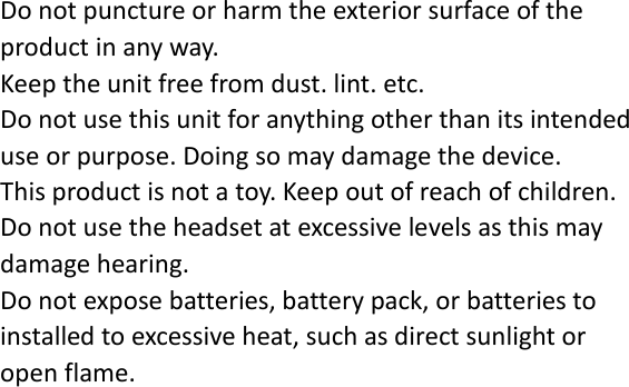 Do not puncture or harm the exterior surface of the product in any way. Keep the unit free from dust. lint. etc. Do not use this unit for anything other than its intended use or purpose. Doing so may damage the device. This product is not a toy. Keep out of reach of children. Do not use the headset at excessive levels as this may damage hearing. Do not expose batteries, battery pack, or batteries to installed to excessive heat, such as direct sunlight or open flame.    