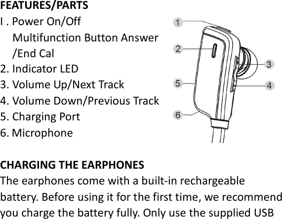 FEATURES/PARTS I . Power On/Off   Multifunction Button Answer /End Cal 2. Indicator LED 3. Volume Up/Next Track 4. Volume Down/Previous Track 5. Charging Port   6. Microphone  CHARGING THE EARPHONES The earphones come with a built-in rechargeable battery. Before using it for the first time, we recommend you charge the battery fully. Only use the supplied USB 