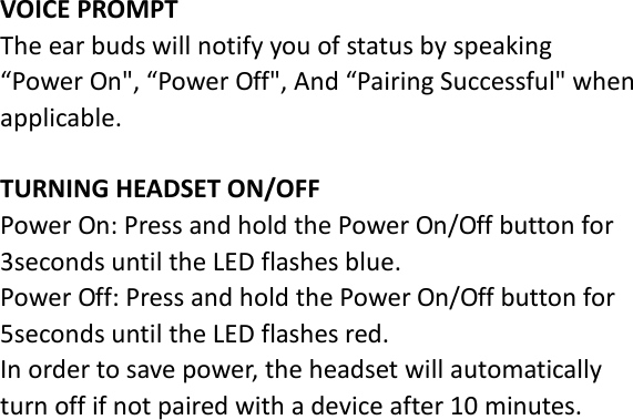  VOICE PROMPT The ear buds will notify you of status by speaking “Power On&quot;, “Power Off&quot;, And “Pairing Successful&quot; when applicable.  TURNING HEADSET ON/OFF Power On: Press and hold the Power On/Off button for 3seconds until the LED flashes blue. Power Off: Press and hold the Power On/Off button for 5seconds until the LED flashes red. In order to save power, the headset will automatically turn off if not paired with a device after 10 minutes.  