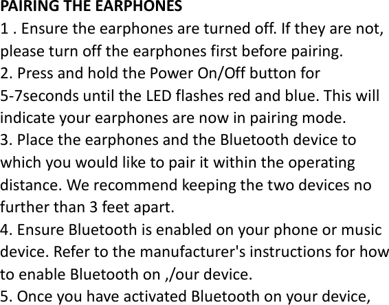 PAIRING THE EARPHONES 1 . Ensure the earphones are turned off. If they are not, please turn off the earphones first before pairing. 2. Press and hold the Power On/Off button for 5-7seconds until the LED flashes red and blue. This will indicate your earphones are now in pairing mode. 3. Place the earphones and the Bluetooth device to which you would like to pair it within the operating distance. We recommend keeping the two devices no further than 3 feet apart. 4. Ensure Bluetooth is enabled on your phone or music device. Refer to the manufacturer&apos;s instructions for how to enable Bluetooth on ,/our device. 5. Once you have activated Bluetooth on your device, 