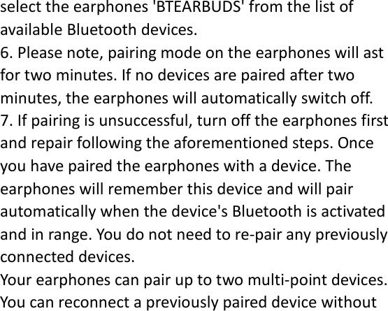 select the earphones &apos;BTEARBUDS&apos; from the list of available Bluetooth devices. 6. Please note, pairing mode on the earphones will ast for two minutes. If no devices are paired after two minutes, the earphones will automatically switch off. 7. If pairing is unsuccessful, turn off the earphones first and repair following the aforementioned steps. Once you have paired the earphones with a device. The earphones will remember this device and will pair automatically when the device&apos;s Bluetooth is activated and in range. You do not need to re-pair any previously connected devices. Your earphones can pair up to two multi-point devices. You can reconnect a previously paired device without 