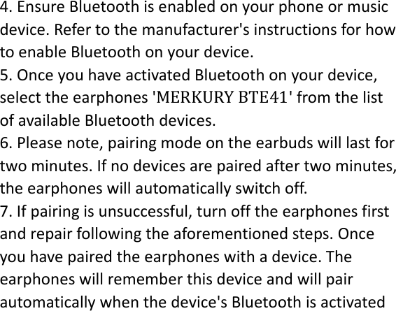 4.EnsureBluetoothisenabledonyourphoneormusicdevice.Refertothemanufacturer&apos;sinstructionsforhowtoenableBluetoothonyourdevice.5.OnceyouhaveactivatedBluetoothonyourdevice,selecttheearphones&apos;MERKURY BTE41&apos;fromthelistofavailableBluetoothdevices. 6.Pleasenote,pairingmodeontheearbudswilllastfortwominutes.Ifnodevicesarepairedaftertwominutes,theearphoneswillautomaticallyswitchoff.7.Ifpairingisunsuccessful,turnofftheearphonesfirstandrepairfollowingtheaforementionedsteps.Onceyouhavepairedtheearphoneswithadevice.Theearphoneswillrememberthisdeviceandwillpairautomaticallywhenthedevice&apos;sBluetoothisactivated