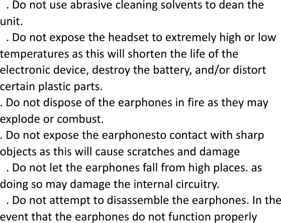 .Donotuseabrasivecleaningsolventstodeantheunit..Donotexposetheheadsettoextremelyhighorlowtemperaturesasthiswillshortenthelifeoftheelectronicdevice,destroythebattery,and/ordistortcertainplasticparts..Donotdisposeoftheearphonesinfireastheymayexplodeorcombust..Donotexposetheearphonestocontactwithsharpobjectsasthiswillcausescratchesanddamage.Donotlettheearphonesfallfromhighplaces.asdoingsomaydamagetheinternalcircuitry..Donotattempttodisassembletheearphones.Intheeventthattheearphonesdonotfunctionproperly