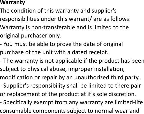 WarrantyTheconditionofthiswarrantyandsupplier&apos;sresponsibilitiesunderthiswarrant/areasfollows:Warrantyisnon‐transferableandislimitedtotheoriginalpurchaseronly.‐Youmustbeabletoprovethedateoforiginalpurchaseoftheunitwithadatedreceipt.‐Thewarrantyisnotapplicableiftheproducthasbeensubjecttophysicalabuse,improperinstallation,modificationorrepairbyanunauthorizedthirdparty.‐Supplier&apos;sresponsibilityshallbelimitedtotherepairorreplacementoftheproductatif’ssolediscretion.‐Specificallyexemptfromanywarrantyarelimited‐lifeconsumablecomponentssubjecttonormalwearand