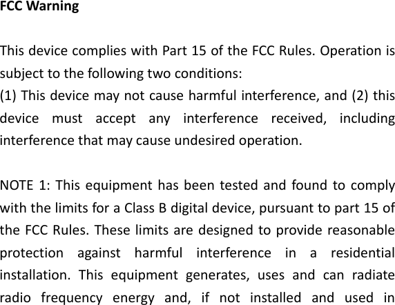 FCCWarningThisdevicecomplieswithPart15oftheFCCRules.Operationissubjecttothefollowingtwoconditions:(1)Thisdevicemaynotcauseharmfulinterference,and(2)thisdevicemustacceptanyinterferencereceived,includinginterferencethatmaycauseundesiredoperation.NOTE1:ThisequipmenthasbeentestedandfoundtocomplywiththelimitsforaClassBdigitaldevice,pursuanttopart15oftheFCCRules.Theselimitsaredesignedtoprovidereasonableprotectionagainstharmfulinterferenceinaresidentialinstallation.Thisequipmentgenerates,usesandcanradiateradiofrequencyenergyand,ifnotinstalledandusedin