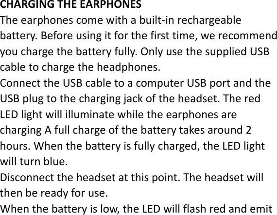 CHARGINGTHEEARPHONESTheearphonescomewithabuilt‐inrechargeablebattery.Beforeusingitforthefirsttime,werecommendyouchargethebatteryfully.OnlyusethesuppliedUSBcabletochargetheheadphones.ConnecttheUSBcabletoacomputerUSBportandtheUSBplugtothechargingjackoftheheadset.TheredLEDlightwillilluminatewhiletheearphonesarechargingAfullchargeofthebatterytakesaround2hours.Whenthebatteryisfullycharged,theLEDlightwillturnblue.Disconnecttheheadsetatthispoint.Theheadsetwillthenbereadyforuse.Whenthebatteryislow,theLEDwillflashredandemit