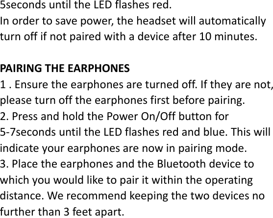 5secondsuntiltheLEDflashesred.Inordertosavepower,theheadsetwillautomaticallyturnoffifnotpairedwithadeviceafter10minutes.PAIRINGTHEEARPHONES1.Ensuretheearphonesareturnedoff.Iftheyarenot,pleaseturnofftheearphonesfirstbeforepairing.2.PressandholdthePowerOn/Offbuttonfor5‐7secondsuntiltheLEDflashesredandblue.Thiswillindicateyourearphonesarenowinpairingmode.3.PlacetheearphonesandtheBluetoothdevicetowhichyouwouldliketopairitwithintheoperatingdistance.Werecommendkeepingthetwodevicesnofurtherthan3feetapart.