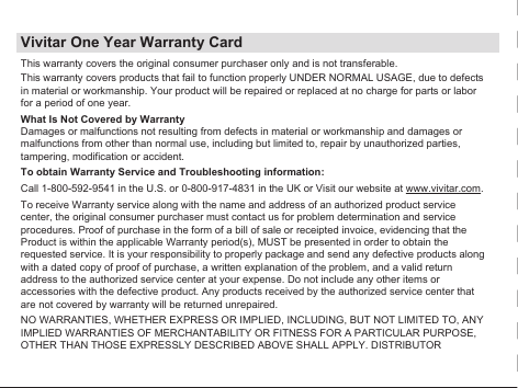 Vivitar One Year Warranty CardThis warranty covers the original consumer purchaser only and is not transferable.This warranty covers products that fail to function properly UNDER NORMAL USAGE, due to defects in material or workmanship. Your product will be repaired or replaced at no charge for parts or labor for a period of one year.What Is Not Covered by WarrantyDamages or malfunctions not resulting from defects in material or workmanship and damages or malfunctions from other than normal use, including but limited to, repair by unauthorized parties, tampering, modification or accident.To obtain Warranty Service and Troubleshooting information:Call 1-800-592-9541 in the U.S. or 0-800-917-4831 in the UK or Visit our website at www.vivitar.com.To receive Warranty service along with the name and address of an authorized product service center, the original consumer purchaser must contact us for problem determination and service procedures. Proof of purchase in the form of a bill of sale or receipted invoice, evidencing that the Product is within the applicable Warranty period(s), MUST be presented in order to obtain the requested service. It is your responsibility to properly package and send any defective products along with a dated copy of proof of purchase, a written explanation of the problem, and a valid return address to the authorized service center at your expense. Do not include any other items or accessories with the defective product. Any products received by the authorized service center that are not covered by warranty will be returned unrepaired.NO WARRANTIES, WHETHER EXPRESS OR IMPLIED, INCLUDING, BUT NOT LIMITED TO, ANY IMPLIED WARRANTIES OF MERCHANTABILITY OR FITNESS FOR A PARTICULAR PURPOSE, OTHER THAN THOSE EXPRESSLY DESCRIBED ABOVE SHALL APPLY. DISTRIBUTOR