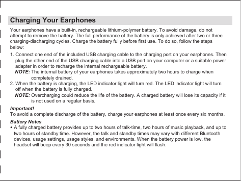 Charging Your EarphonesYour earphones have a built-in, rechargeable lithium-polymer battery. To avoid damage, do not attempt to remove the battery. The full performance of the battery is only achieved after two or three charging-discharging cycles. Charge the battery fully before first use. To do so, follow the steps below:1. Connect one end of the included USB charging cable to the charging port on your earphones. Then plug the other end of the USB charging cable into a USB port on your computer or a suitable power adapter in order to recharge the internal rechargeable battery.NOTE: The internal battery of your earphones takes approximately two hours to charge when completely drained.2. When the battery is charging, the LED indicator light will turn red. The LED indicator light will turn off when the battery is fully charged.NOTE: Overcharging could reduce the life of the battery. A charged battery will lose its capacity if it is not used on a regular basis.Important!To avoid a complete discharge of the battery, charge your earphones at least once every six months.Battery Notes• A fully charged battery provides up to two hours of talk-time, two hours of music playback, and up to two hours of standby time. However, the talk and standby times may vary with different Bluetooth devices, usage settings, usage styles, and environments. When the battery power is low, the headset will beep every 30 seconds and the red indicator light will flash.