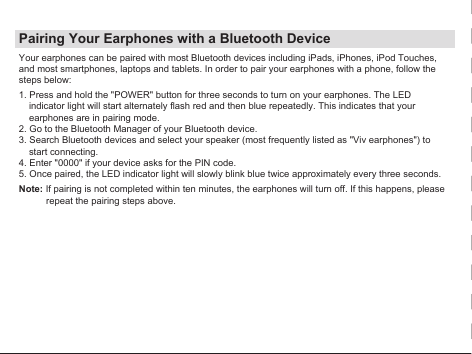 Pairing Your Earphones with a Bluetooth DeviceYour earphones can be paired with most Bluetooth devices including iPads, iPhones, iPod Touches, and most smartphones, laptops and tablets. In order to pair your earphones with a phone, follow the steps below:1. Press and hold the &quot;POWER&quot; button for three seconds to turn on your earphones. The LED indicator light will start alternately flash red and then blue repeatedly. This indicates that your earphones are in pairing mode.2. Go to the Bluetooth Manager of your Bluetooth device.3. Search Bluetooth devices and select your speaker (most frequently listed as &quot;Viv earphones&quot;) to start connecting.4. Enter &quot;0000&quot; if your device asks for the PIN code.5. Once paired, the LED indicator light will slowly blink blue twice approximately every three seconds.Note: If pairing is not completed within ten minutes, the earphones will turn off. If this happens, please repeat the pairing steps above.