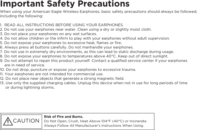 Important Safety Precautions Risk of Fire and Burns. Do Not Open, Crush, Heat Above 104°F (40°C) or Incinerate. Always Follow All Manufacturer’s Instructions When Using.CAUTIONWhen using your American Eagle Wireless Earphones, basic safety precautions should always be followed, including the following:1.  READ ALL INSTRUCTIONS BEFORE USING YOUR EARPHONES.2. Do not use your earphones near water. Clean using a dry or slightly moist cloth.3. Do not place your earphones on any wet surfaces.4. Do not allow children or the inﬁrm to play with your earphones without adult supervision.5. Do not expose your earphones to excessive heat, ﬂames or ﬁre.6. Always press all buttons carefully. Do not manhandle your earphones.7. Do not use in extremely dry environments, as this can lead to static discharge during usage.8. Do not expose your earphones to temperatures above 40°C. Keep out of direct sunlight.9. Do not attempt to repair this product yourself. Contact a qualiﬁed service center if your earphones    are in need of service.10. Do not drop, puncture or expose your earphones to excessive trauma.11. Your earphones are not intended for commercial use.12. Do not place near objects that generate a strong magnetic ﬁeld.13. Use only the supplied charging cables. Unplug this device when not in use for long periods of time     or during lightning storms.