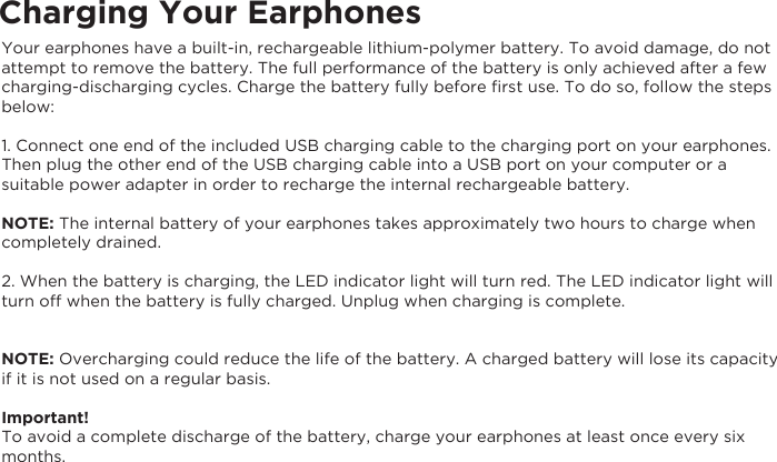 Charging Your EarphonesYour earphones have a built-in, rechargeable lithium-polymer battery. To avoid damage, do not attempt to remove the battery. The full performance of the battery is only achieved after a few charging-discharging cycles. Charge the battery fully before ﬁrst use. To do so, follow the steps below:1. Connect one end of the included USB charging cable to the charging port on your earphones. Then plug the other end of the USB charging cable into a USB port on your computer or a suitable power adapter in order to recharge the internal rechargeable battery.NOTE: The internal battery of your earphones takes approximately two hours to charge when completely drained.2. When the battery is charging, the LED indicator light will turn red. The LED indicator light will turn off when the battery is fully charged. Unplug when charging is complete.NOTE: Overcharging could reduce the life of the battery. A charged battery will lose its capacity if it is not used on a regular basis.Important!To avoid a complete discharge of the battery, charge your earphones at least once every six months.