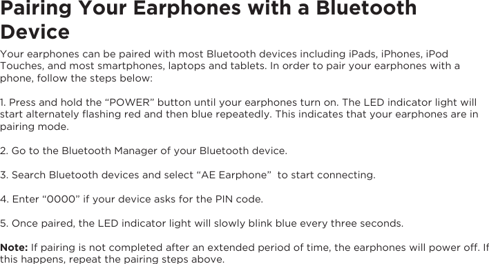 Pairing Your Earphones with a Bluetooth DeviceYour earphones can be paired with most Bluetooth devices including iPads, iPhones, iPod Touches, and most smartphones, laptops and tablets. In order to pair your earphones with a phone, follow the steps below:1. Press and hold the “POWER” button until your earphones turn on. The LED indicator light will start alternately ﬂashing red and then blue repeatedly. This indicates that your earphones are in pairing mode.2. Go to the Bluetooth Manager of your Bluetooth device.3. Search Bluetooth devices and select “AE Earphone”  to start connecting.4. Enter “0000” if your device asks for the PIN code.5. Once paired, the LED indicator light will slowly blink blue every three seconds.Note: If pairing is not completed after an extended period of time, the earphones will power off. Ifthis happens, repeat the pairing steps above.