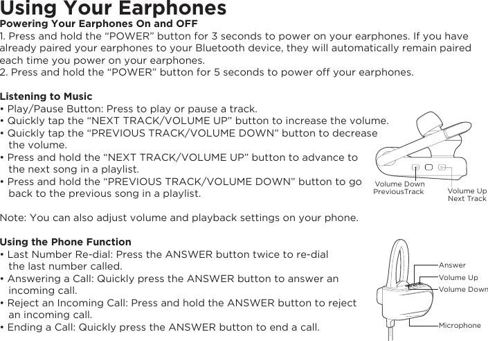 Using Your EarphonesPowering Your Earphones On and OFF1. Press and hold the “POWER” button for 3 seconds to power on your earphones. If you have already paired your earphones to your Bluetooth device, they will automatically remain paired each time you power on your earphones.2. Press and hold the “POWER” button for 5 seconds to power off your earphones.Listening to Music• Play/Pause Button: Press to play or pause a track.• Quickly tap the “NEXT TRACK/VOLUME UP” button to increase the volume.• Quickly tap the “PREVIOUS TRACK/VOLUME DOWN” button to decrease    the volume. • Press and hold the “NEXT TRACK/VOLUME UP” button to advance to    the next song in a playlist.• Press and hold the “PREVIOUS TRACK/VOLUME DOWN” button to go    back to the previous song in a playlist.Note: You can also adjust volume and playback settings on your phone.Using the Phone Function• Last Number Re-dial: Press the ANSWER button twice to re-dial    the last number called.• Answering a Call: Quickly press the ANSWER button to answer an    incoming call.• Reject an Incoming Call: Press and hold the ANSWER button to reject    an incoming call.• Ending a Call: Quickly press the ANSWER button to end a call.AnswerVolume UpVolume DownMicrophoneVolume UpNext TrackVolume DownPreviousTrack